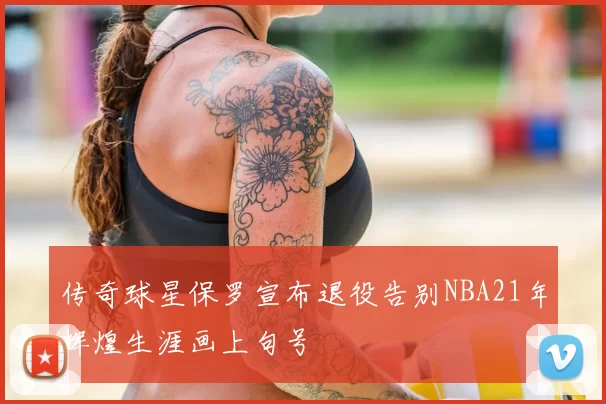 传奇球星保罗宣布退役告别NBA21年辉煌生涯画上句号