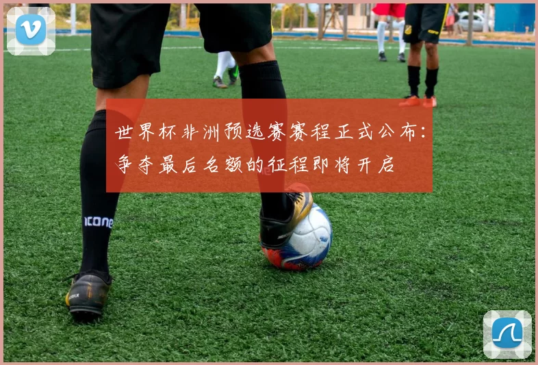 世界杯非洲预选赛赛程正式公布：争夺最后名额的征程即将开启