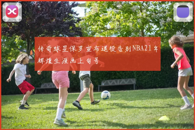 传奇球星保罗宣布退役告别NBA21年辉煌生涯画上句号