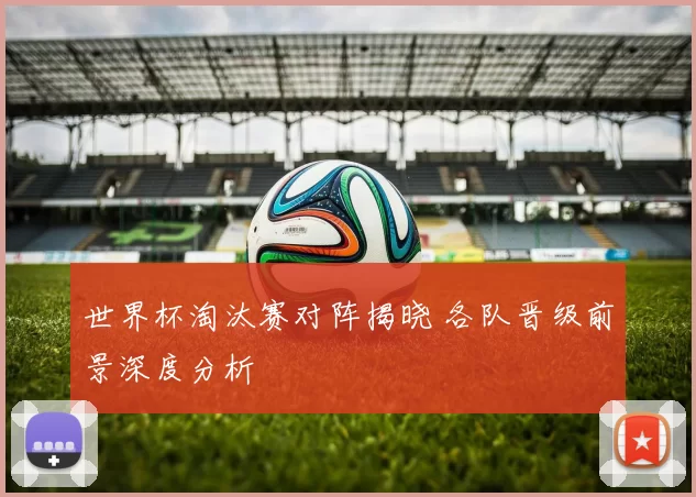世界杯淘汰赛对阵揭晓 各队晋级前景深度分析