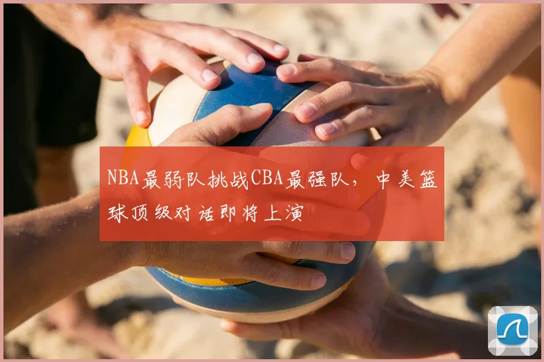 NBA最弱队挑战CBA最强队,中美篮球顶级对话即将上演