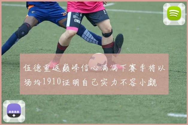 伍德重返巅峰信心满满下赛季将以场均1910证明自己实力不容小觑
