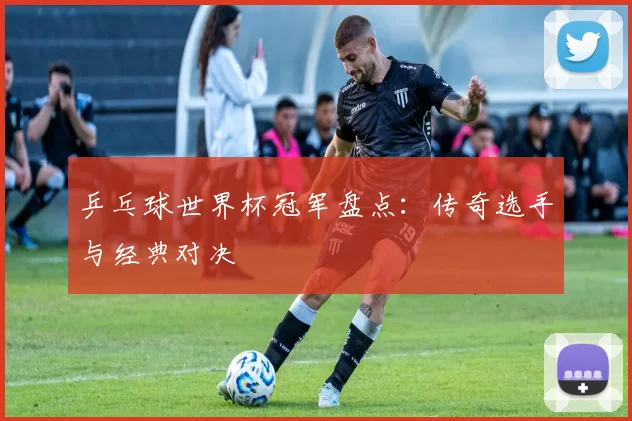 乒乓球世界杯冠军盘点:传奇选手与经典对决
