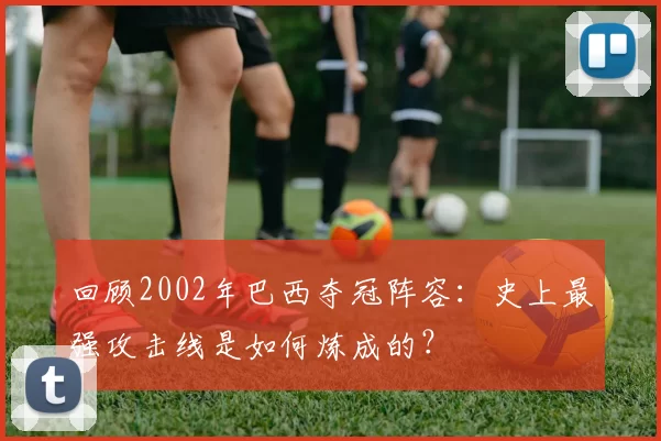 回顾2002年巴西夺冠阵容:史上最强攻击线是如何炼成的?