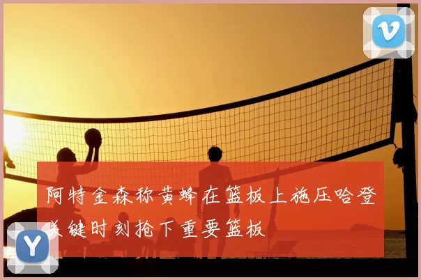 阿特金森称黄蜂在篮板上施压哈登关键时刻抢下重要篮板