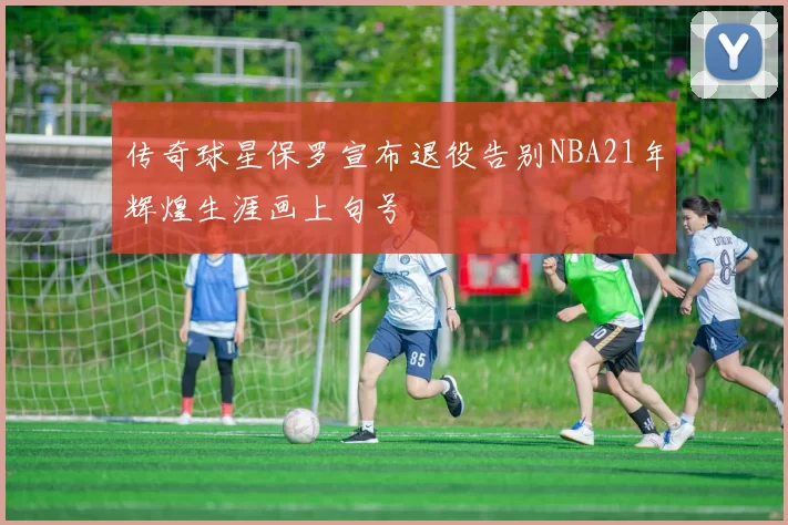 传奇球星保罗宣布退役告别NBA21年辉煌生涯画上句号