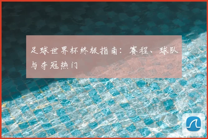 足球世界杯终极指南:赛程、球队与夺冠热门