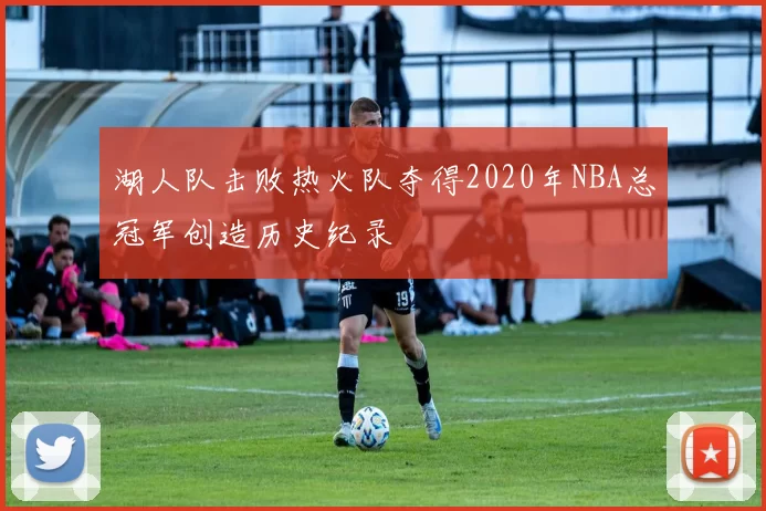 湖人队击败热火队夺得2020年NBA总冠军创造历史纪录