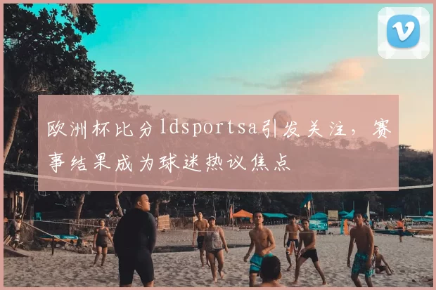 欧洲杯比分ldsportsa引发关注,赛事结果成为球迷热议焦点