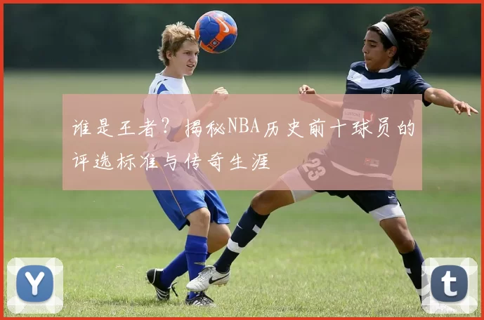 谁是王者?揭秘NBA历史前十球员的评选标准与传奇生涯