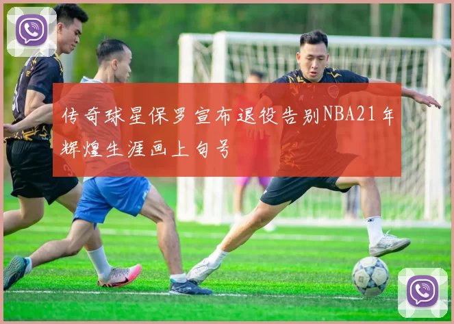 传奇球星保罗宣布退役告别NBA21年辉煌生涯画上句号