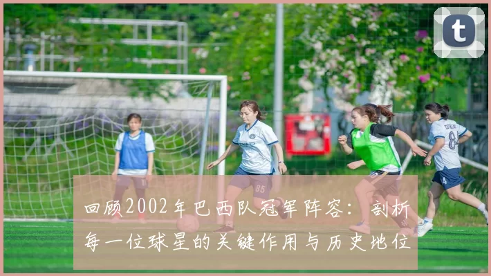 回顾2002年巴西队冠军阵容：剖析每一位球星的关键作用与历史地位