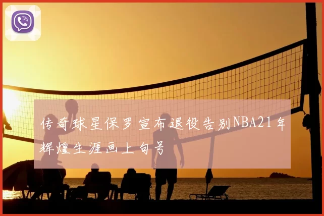 传奇球星保罗宣布退役告别NBA21年辉煌生涯画上句号