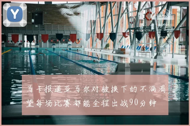 马卡报道亚马尔对被换下的不满渴望每场比赛都能全程出战90分钟