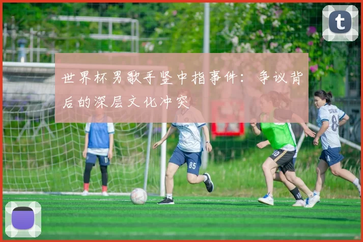 世界杯男歌手竖中指事件：争议背后的深层文化冲突