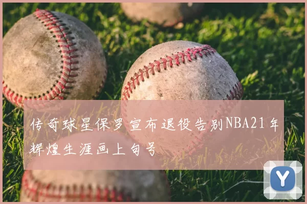 传奇球星保罗宣布退役告别NBA21年辉煌生涯画上句号