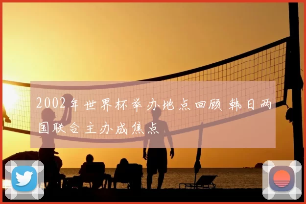 2002年世界杯举办地点回顾 韩日两国联合主办成焦点