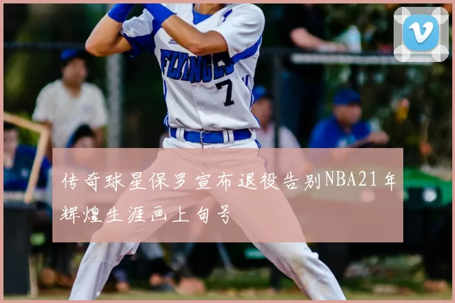传奇球星保罗宣布退役告别NBA21年辉煌生涯画上句号