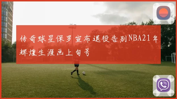 传奇球星保罗宣布退役告别NBA21年辉煌生涯画上句号