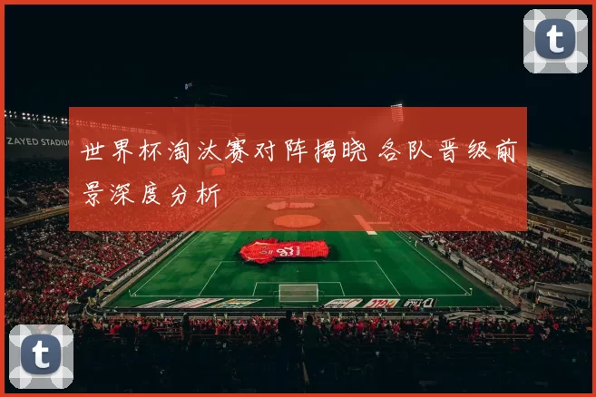 世界杯淘汰赛对阵揭晓 各队晋级前景深度分析