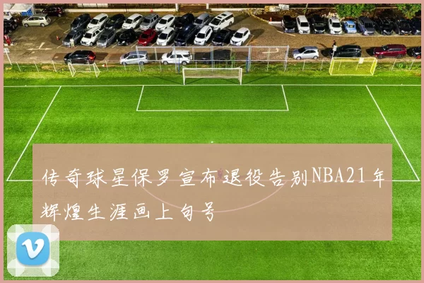 传奇球星保罗宣布退役告别NBA21年辉煌生涯画上句号