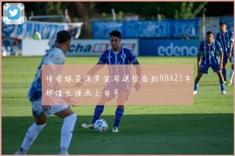 传奇球星保罗宣布退役告别NBA21年辉煌生涯画上句号