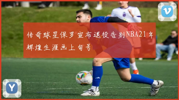 传奇球星保罗宣布退役告别NBA21年辉煌生涯画上句号