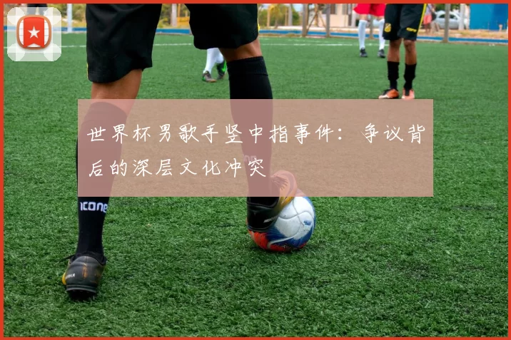世界杯男歌手竖中指事件：争议背后的深层文化冲突