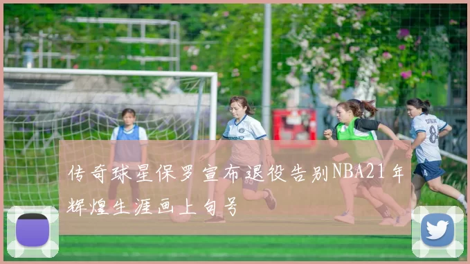 传奇球星保罗宣布退役告别NBA21年辉煌生涯画上句号