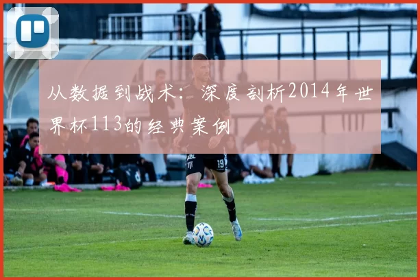 从数据到战术：深度剖析2014年世界杯113的经典案例