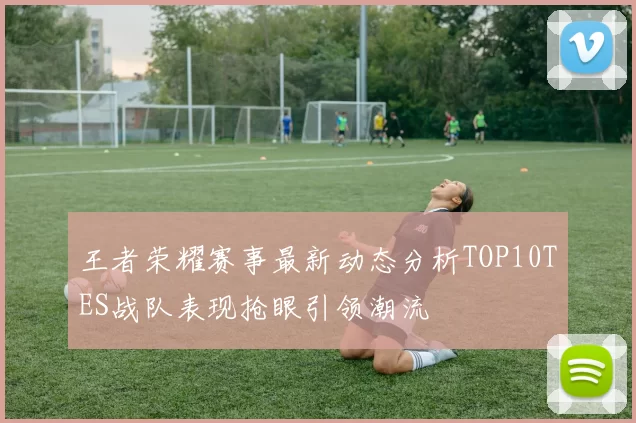 王者荣耀赛事最新动态分析TOP10TES战队表现抢眼引领潮流