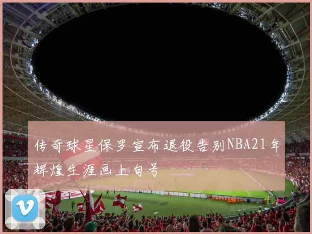 传奇球星保罗宣布退役告别NBA21年辉煌生涯画上句号