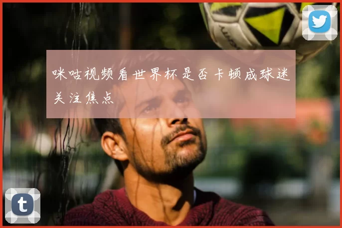 咪咕视频看世界杯是否卡顿成球迷关注焦点