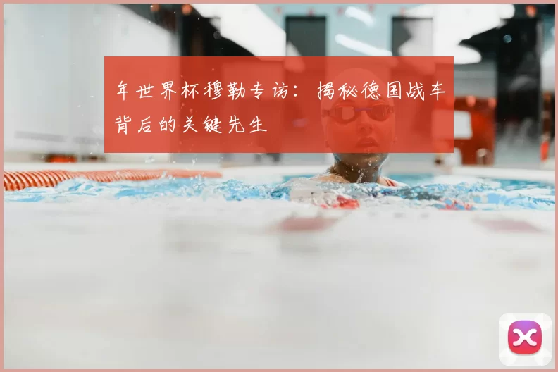 年世界杯穆勒专访:揭秘德国战车背后的关键先生