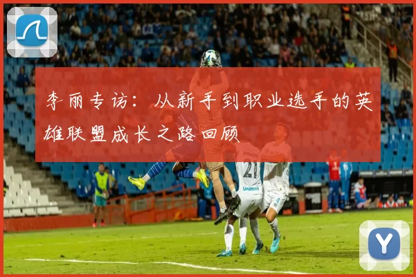 李丽专访：从新手到职业选手的英雄联盟成长之路回顾