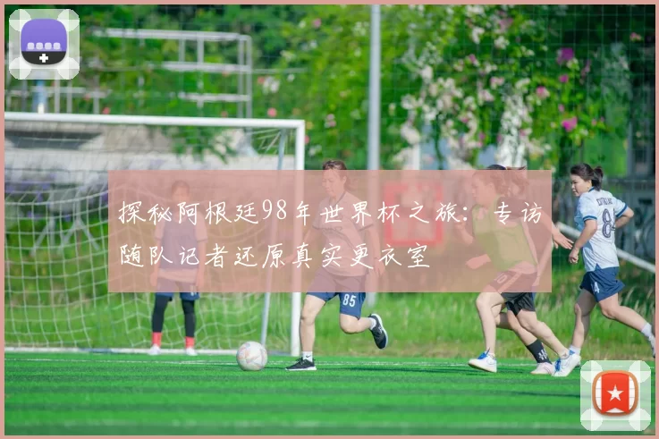 探秘阿根廷98年世界杯之旅:专访随队记者还原真实更衣室
