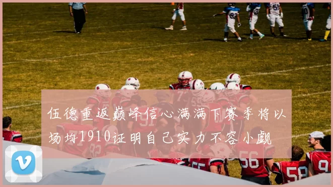 伍德重返巅峰信心满满下赛季将以场均1910证明自己实力不容小觑