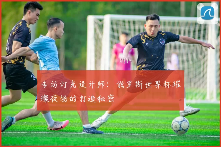专访灯光设计师：俄罗斯世界杯璀璨夜场的打造秘密