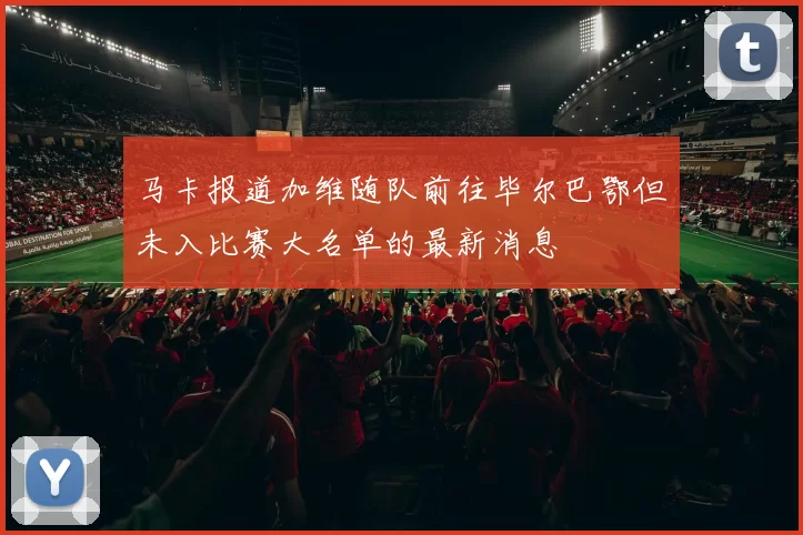 马卡报道加维随队前往毕尔巴鄂但未入比赛大名单的最新消息