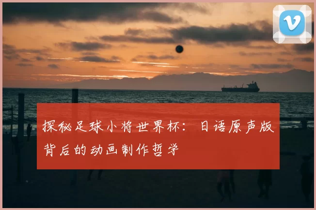 探秘足球小将世界杯：日语原声版背后的动画制作哲学