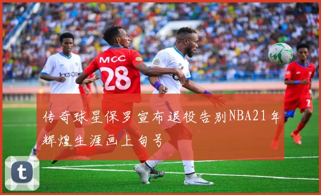 传奇球星保罗宣布退役告别NBA21年辉煌生涯画上句号