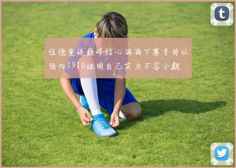 伍德重返巅峰信心满满下赛季将以场均1910证明自己实力不容小觑