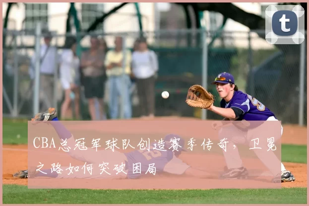 CBA总冠军球队创造赛季传奇，卫冕之路如何突破困局