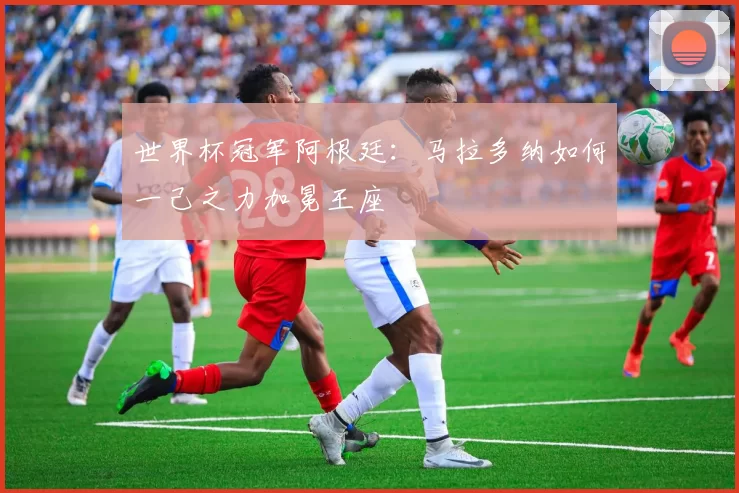 世界杯冠军阿根廷：马拉多纳如何一己之力加冕王座