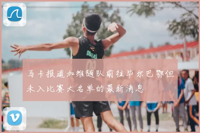 马卡报道加维随队前往毕尔巴鄂但未入比赛大名单的最新消息
