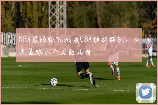 NBA最弱球队挑战CBA顶级强队，中美篮球水平差距几何