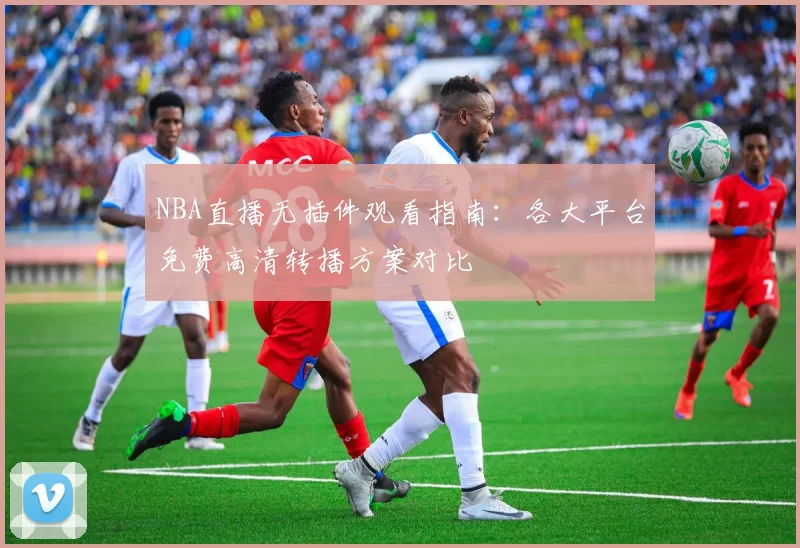NBA直播无插件观看指南:各大平台免费高清转播方案对比