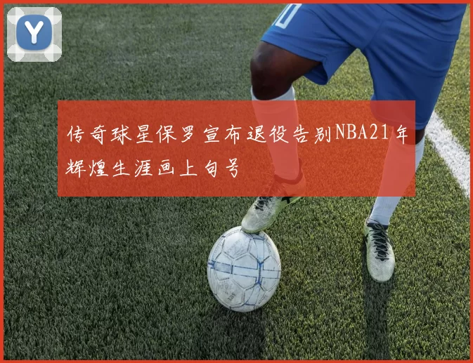 传奇球星保罗宣布退役告别NBA21年辉煌生涯画上句号