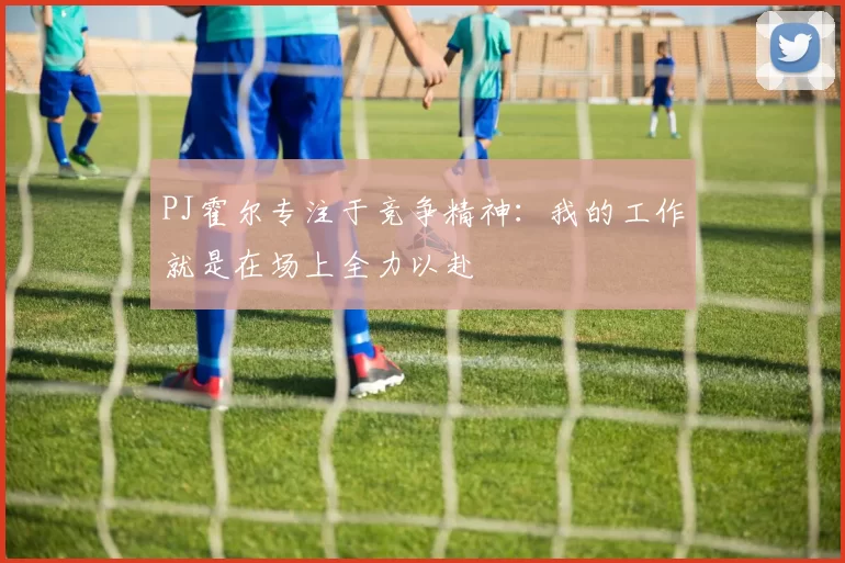 PJ霍尔专注于竞争精神:我的工作就是在场上全力以赴