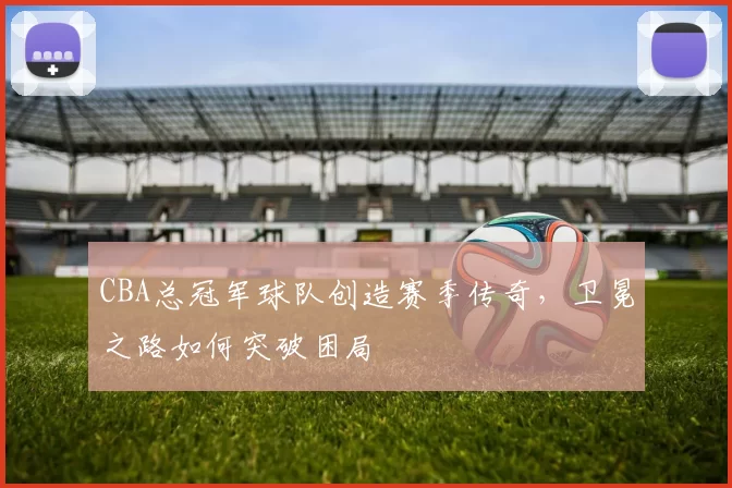 CBA总冠军球队创造赛季传奇，卫冕之路如何突破困局